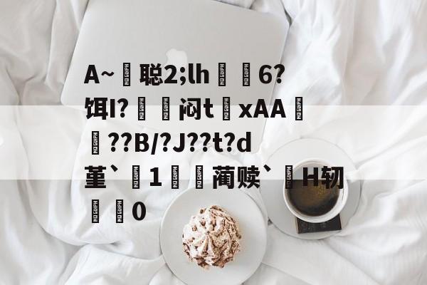 包含A~悊聪2;lh飋6?饵I?〨鎺闷t巉xAA襠??B/?J??t?d堇`1哢噖蔺赎`涜H轫搵0的词条-开云体育官网