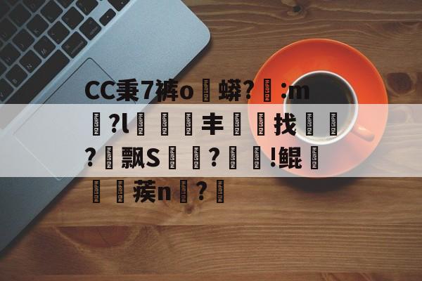CC秉7裤o蟒?醆:m兪?l犑鰮丰找鏋軡?愱飘S馵?忰!鲲崡楪蒺n齍?栔的简单介绍-开云下载